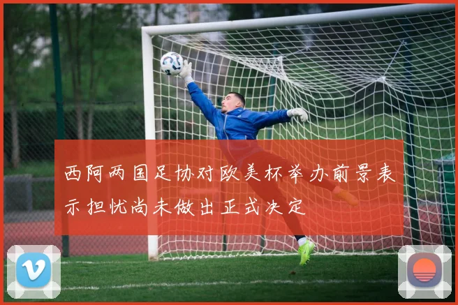 西阿两国足协对欧美杯举办前景表示担忧尚未做出正式决定