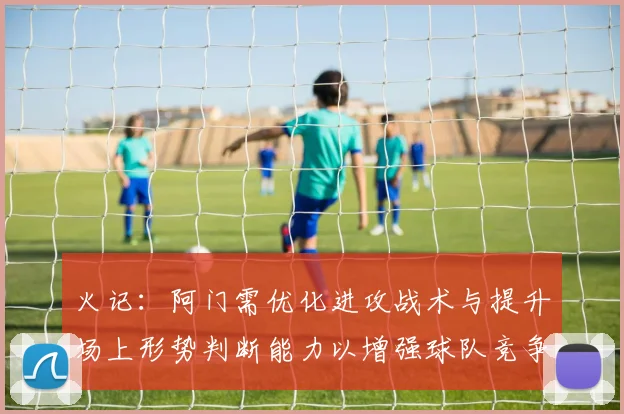 火记：阿门需优化进攻战术与提升场上形势判断能力以增强球队竞争力
