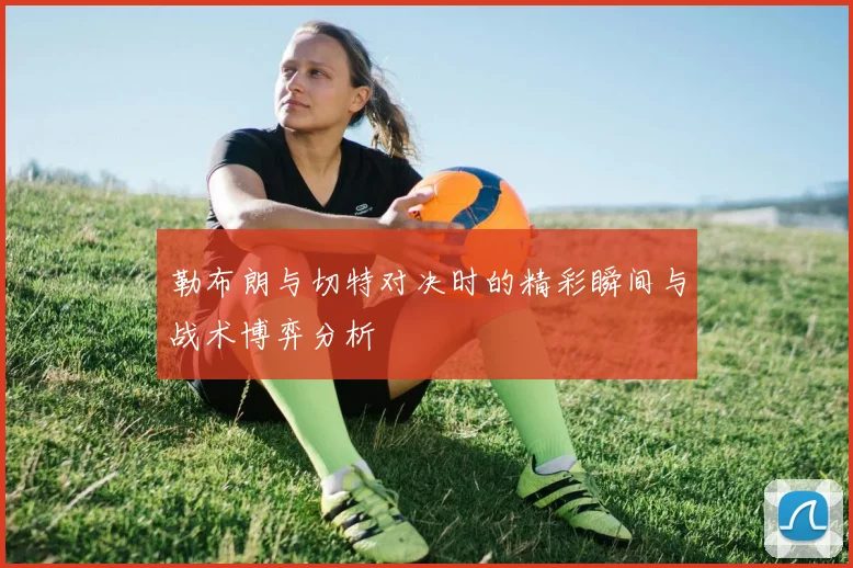 勒布朗与切特对决时的精彩瞬间与战术博弈分析