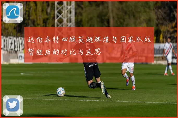 达伦本特回顾英超辉煌与国家队短暂经历的对比与反思