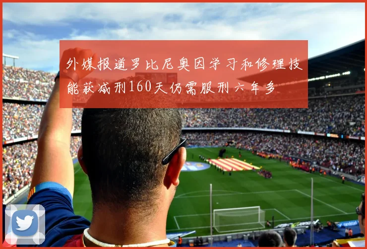 外媒报道罗比尼奥因学习和修理技能获减刑160天仍需服刑六年多