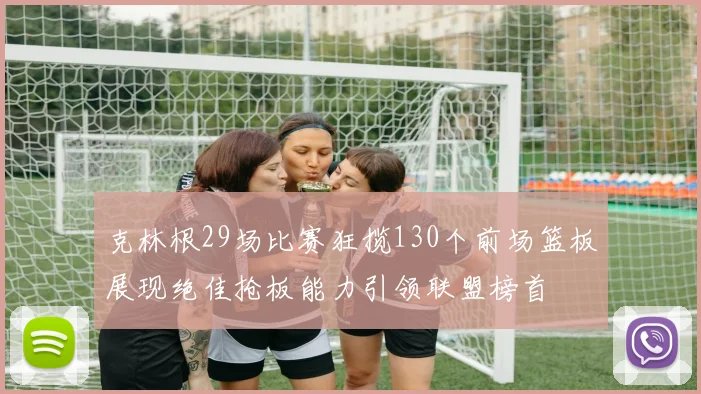 克林根29场比赛狂揽130个前场篮板展现绝佳抢板能力引领联盟榜首