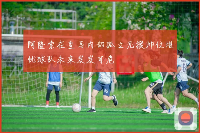 阿隆索在皇马内部孤立无援帅位堪忧球队未来岌岌可危