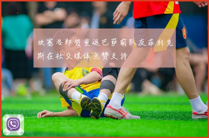 坎塞洛即将重返巴萨前队友菲利克斯在社交媒体点赞支持