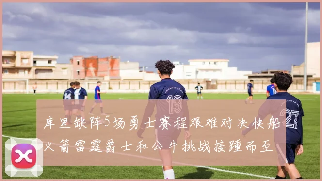 库里缺阵5场勇士赛程艰难对决快船火箭雷霆爵士和公牛挑战接踵而至