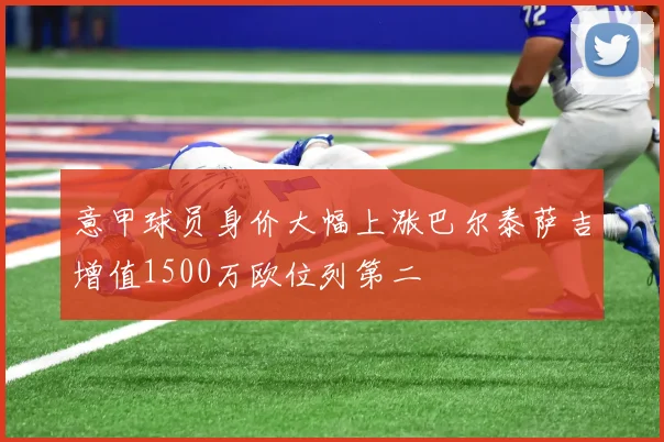 意甲球员身价大幅上涨巴尔泰萨吉增值1500万欧位列第二