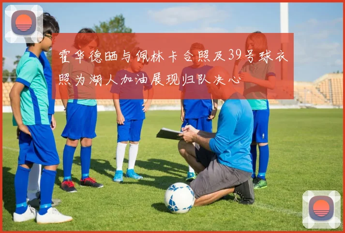 霍华德晒与佩林卡合照及39号球衣照为湖人加油展现归队决心