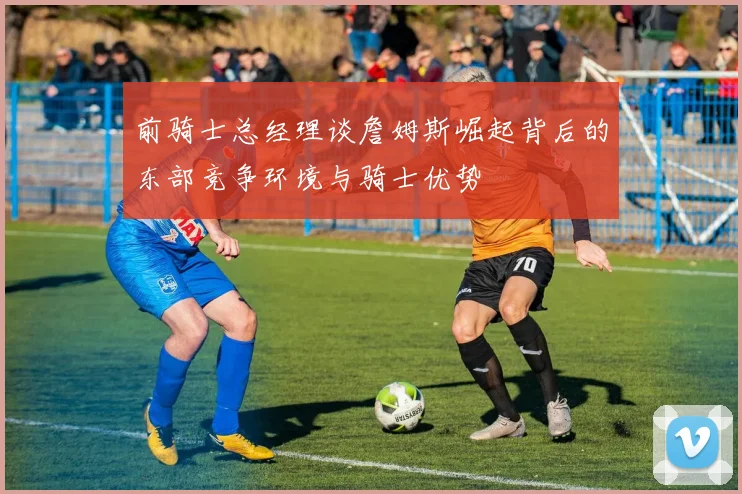 前骑士总经理谈詹姆斯崛起背后的东部竞争环境与骑士优势