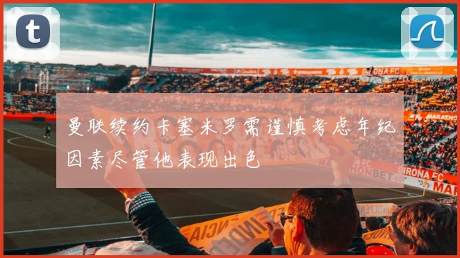 曼联续约卡塞米罗需谨慎考虑年纪因素尽管他表现出色