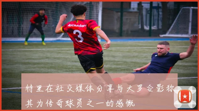 特里在社交媒体分享与大罗合影称其为传奇球员之一的感慨