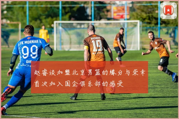 赵睿谈加盟北京男篮的缘分与荣幸首次加入国企俱乐部的感受