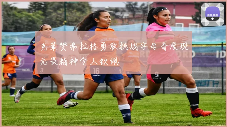 克莱赞弗拉格勇敢挑战字母哥展现无畏精神令人钦佩