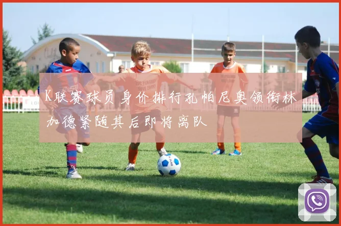 K联赛球员身价排行孔帕尼奥领衔林加德紧随其后即将离队