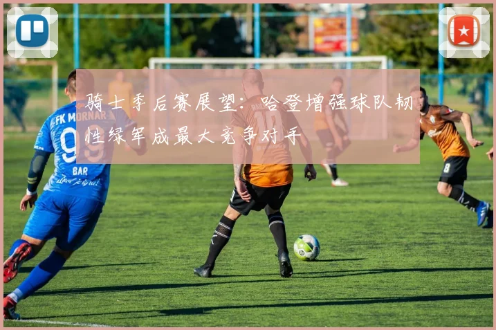 骑士季后赛展望：哈登增强球队韧性绿军成最大竞争对手