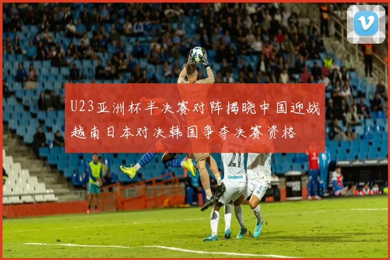 U23亚洲杯半决赛对阵揭晓中国迎战越南日本对决韩国争夺决赛资格