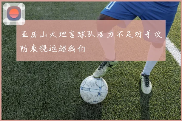 亚历山大坦言球队活力不足对手攻防表现远超我们