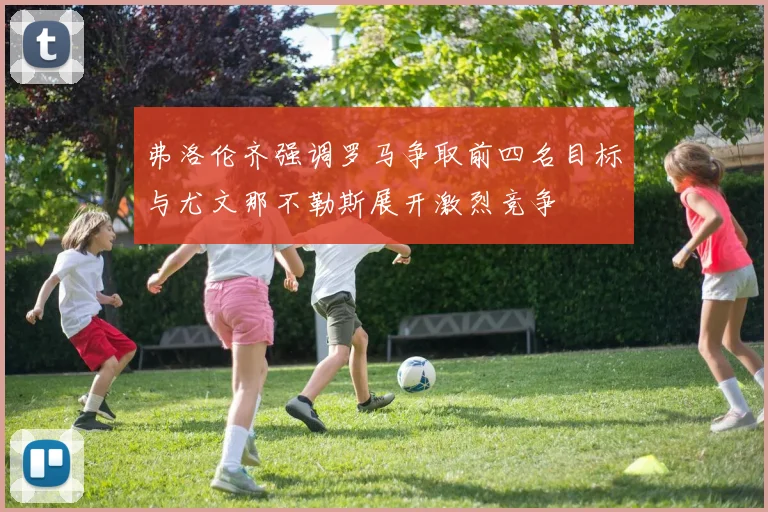 弗洛伦齐强调罗马争取前四名目标与尤文那不勒斯展开激烈竞争