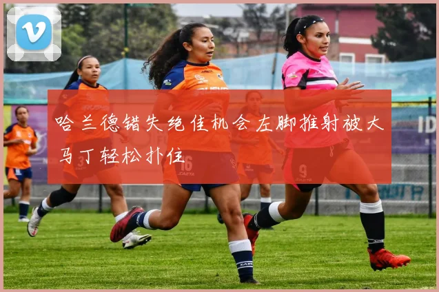 哈兰德错失绝佳机会左脚推射被大马丁轻松扑住