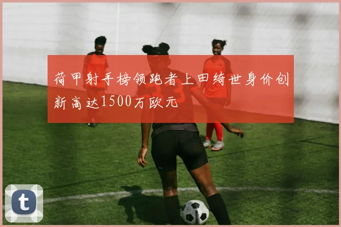 荷甲射手榜领跑者上田绮世身价创新高达1500万欧元