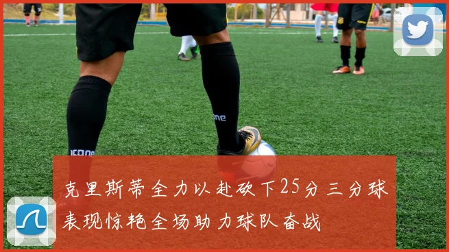 克里斯蒂全力以赴砍下25分三分球表现惊艳全场助力球队奋战