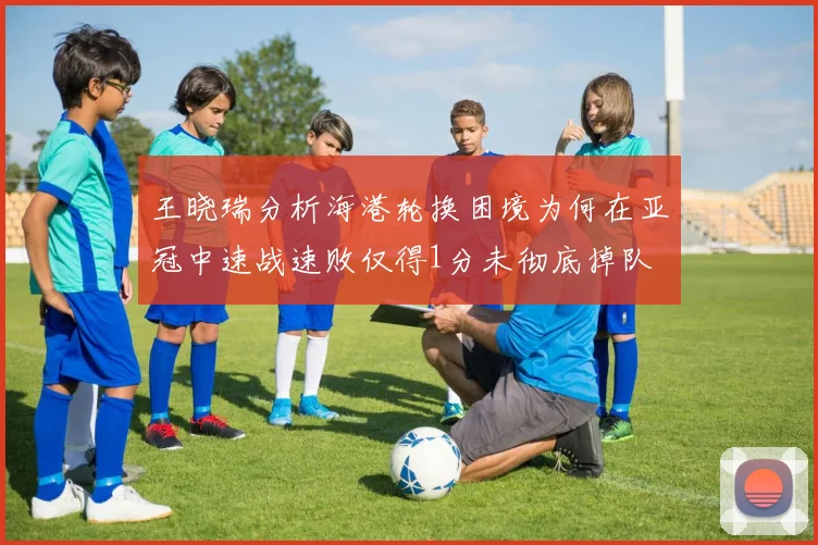 王晓瑞分析海港轮换困境为何在亚冠中速战速败仅得1分未彻底掉队