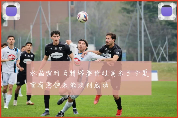 水晶宫对马特塔要价过高米兰今夏曾有意但未能谈判成功