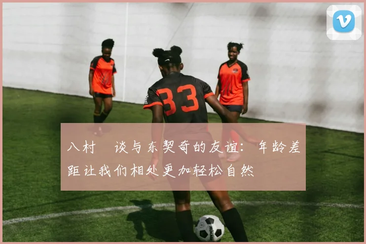 八村塁谈与东契奇的友谊：年龄差距让我们相处更加轻松自然