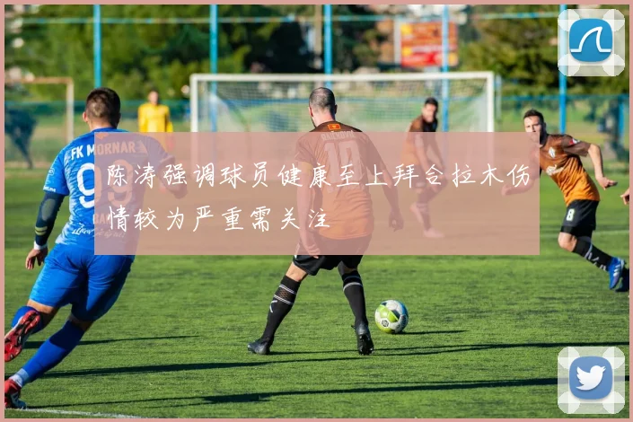 陈涛强调球员健康至上拜合拉木伤情较为严重需关注