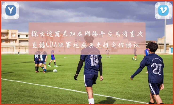 探长透露某知名网络平台或将首次直播CBA联赛达成历史性合作协议