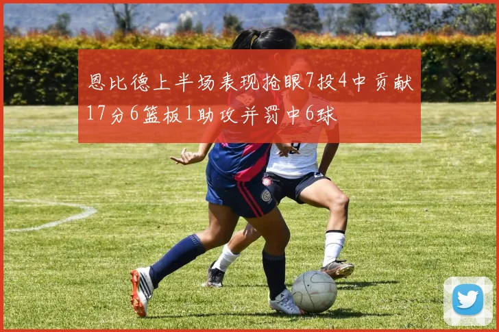 恩比德上半场表现抢眼7投4中贡献17分6篮板1助攻并罚中6球