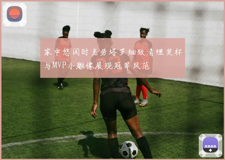 家中悠闲时光劳塔罗细致清理奖杯与MVP小雕像展现冠军风范